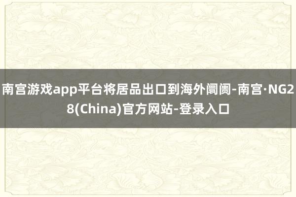 南宫游戏app平台将居品出口到海外阛阓-南宫·NG28(China)官方网站-登录入口