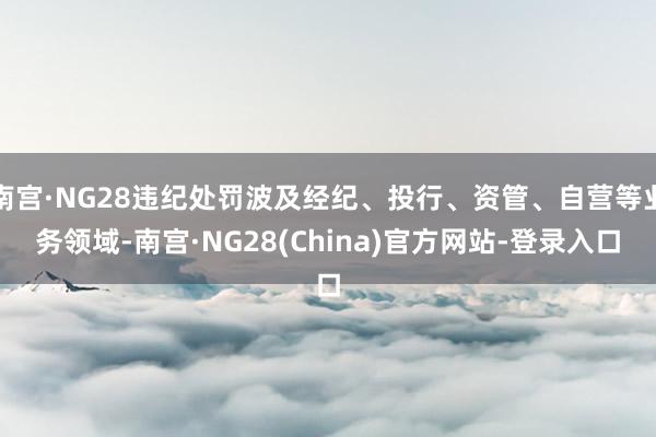 南宫·NG28违纪处罚波及经纪、投行、资管、自营等业务领域-南宫·NG28(China)官方网站-登录入口