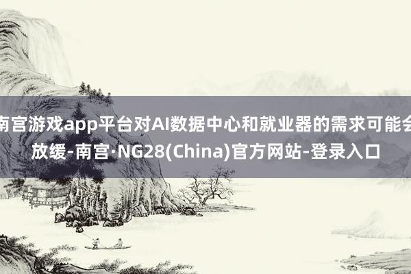 南宫游戏app平台对AI数据中心和就业器的需求可能会放缓-南宫·NG28(China)官方网站-登录入口