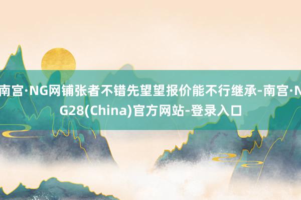 南宫·NG网铺张者不错先望望报价能不行继承-南宫·NG28(China)官方网站-登录入口