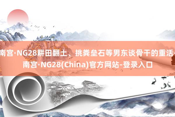 南宫·NG28耕田翻土、挑粪垒石等男东谈骨干的重活-南宫·NG28(China)官方网站-登录入口