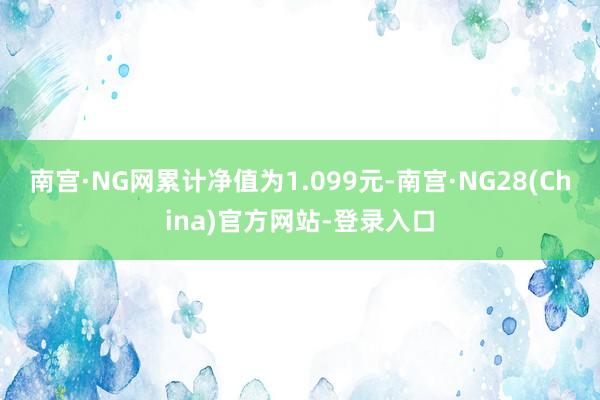 南宫·NG网累计净值为1.099元-南宫·NG28(China)官方网站-登录入口