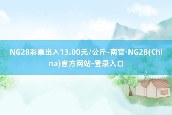 NG28彩票出入13.00元/公斤-南宫·NG28(China)官方网站-登录入口