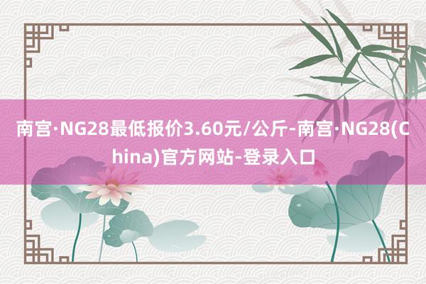 南宫·NG28最低报价3.60元/公斤-南宫·NG28(China)官方网站-登录入口