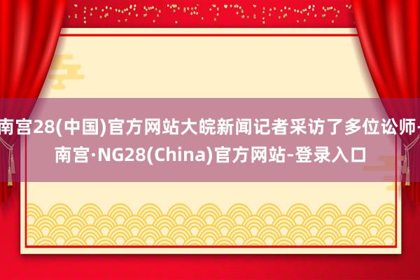 南宫28(中国)官方网站大皖新闻记者采访了多位讼师-南宫·NG28(China)官方网站-登录入口