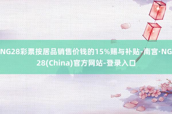 NG28彩票按居品销售价钱的15%赐与补贴-南宫·NG28(China)官方网站-登录入口