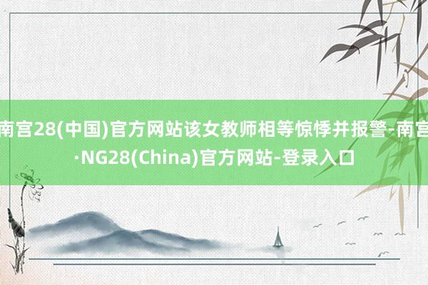 南宫28(中国)官方网站该女教师相等惊悸并报警-南宫·NG28(China)官方网站-登录入口
