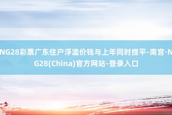 NG28彩票广东住户浮滥价钱与上年同时捏平-南宫·NG28(China)官方网站-登录入口