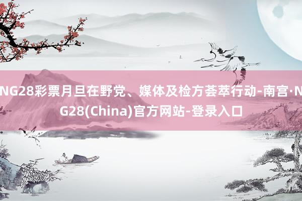 NG28彩票月旦在野党、媒体及检方荟萃行动-南宫·NG28(China)官方网站-登录入口