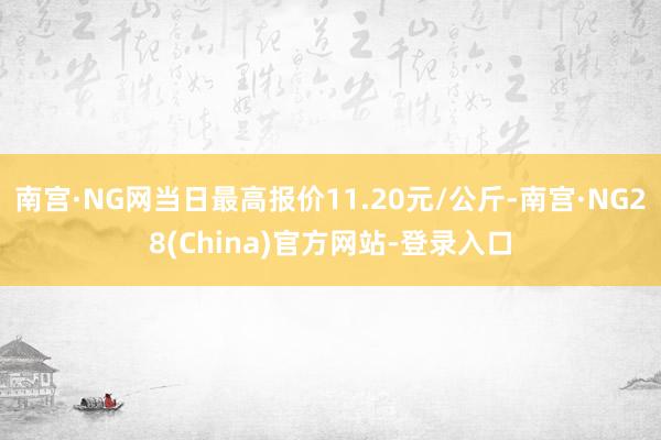 南宫·NG网当日最高报价11.20元/公斤-南宫·NG28(China)官方网站-登录入口