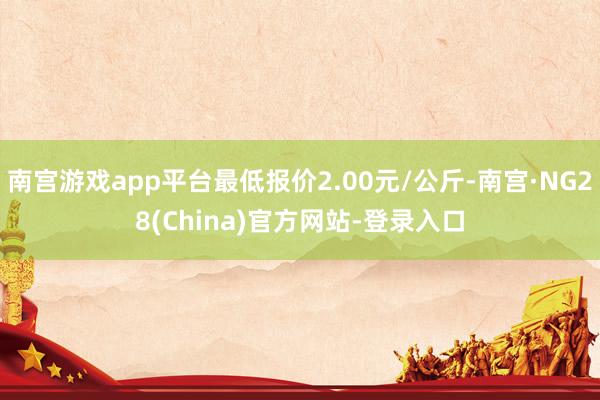 南宫游戏app平台最低报价2.00元/公斤-南宫·NG28(China)官方网站-登录入口