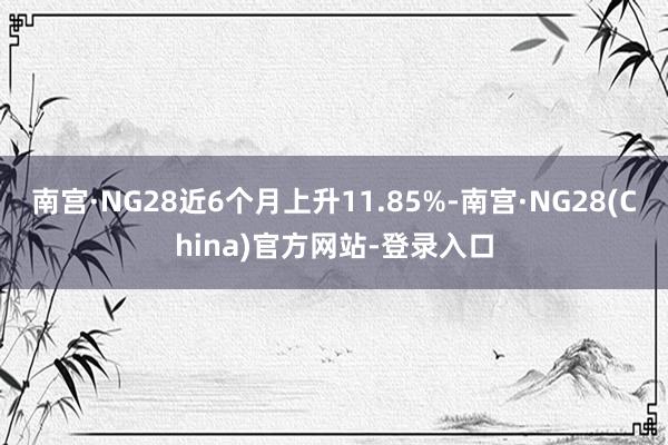南宫·NG28近6个月上升11.85%-南宫·NG28(China)官方网站-登录入口
