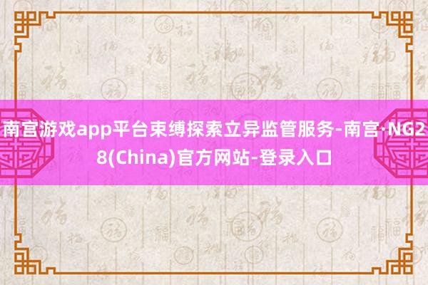 南宫游戏app平台束缚探索立异监管服务-南宫·NG28(China)官方网站-登录入口
