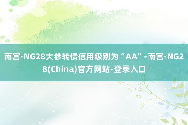 南宫·NG28大参转债信用级别为“AA”-南宫·NG28(China)官方网站-登录入口