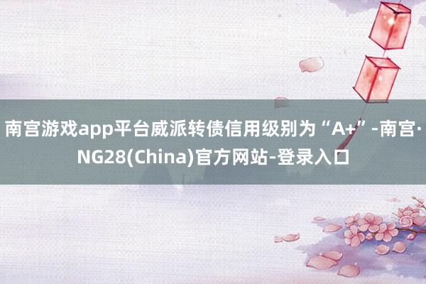 南宫游戏app平台威派转债信用级别为“A+”-南宫·NG28(China)官方网站-登录入口