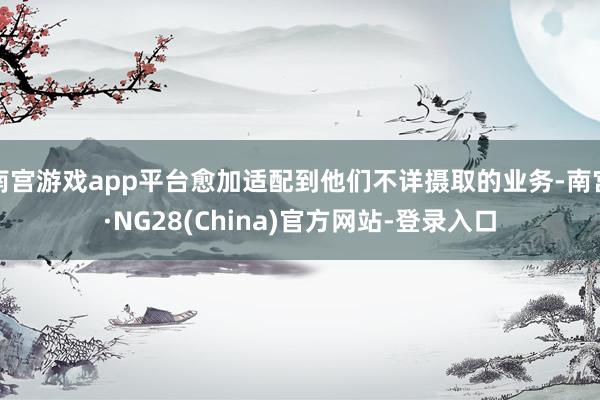 南宫游戏app平台愈加适配到他们不详摄取的业务-南宫·NG28(China)官方网站-登录入口