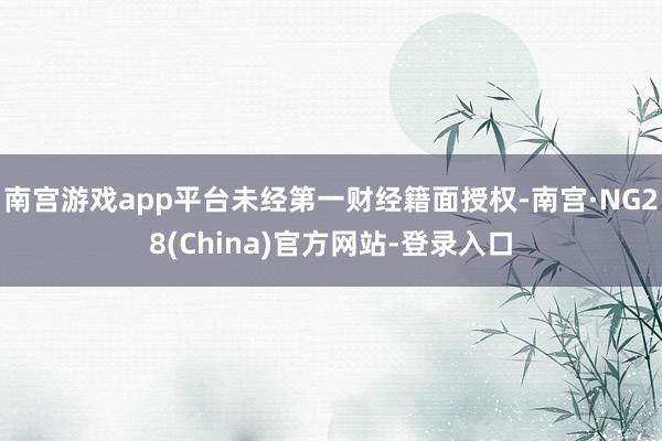 南宫游戏app平台未经第一财经籍面授权-南宫·NG28(China)官方网站-登录入口