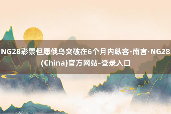 NG28彩票但愿俄乌突破在6个月内纵容-南宫·NG28(China)官方网站-登录入口