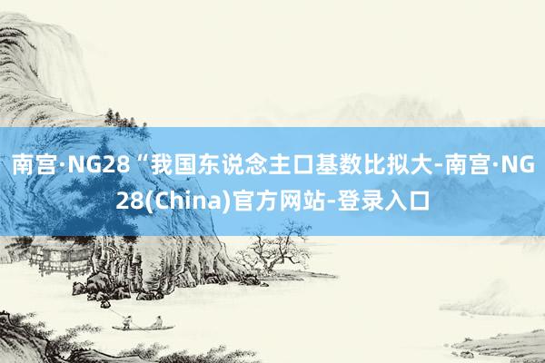 南宫·NG28　　“我国东说念主口基数比拟大-南宫·NG28(China)官方网站-登录入口