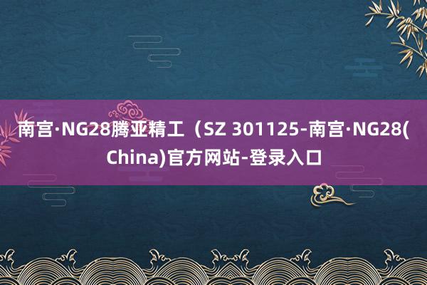 南宫·NG28腾亚精工（SZ 301125-南宫·NG28(China)官方网站-登录入口