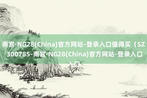 南宫·NG28(China)官方网站-登录入口值得买（SZ 300785-南宫·NG28(China)官方网站-登录入口