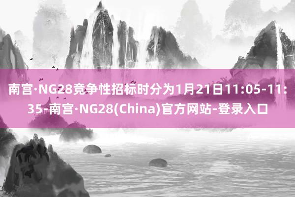 南宫·NG28竞争性招标时分为1月21日11:05-11:35-南宫·NG28(China)官方网站-登录入口