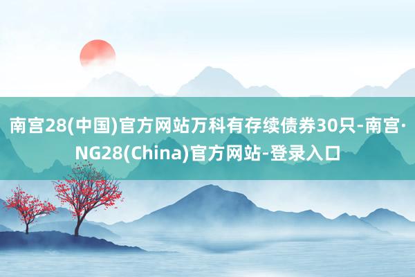 南宫28(中国)官方网站　　万科有存续债券30只-南宫·NG28(China)官方网站-登录入口