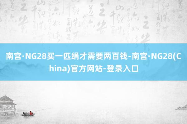 南宫·NG28买一匹绢才需要两百钱-南宫·NG28(China)官方网站-登录入口