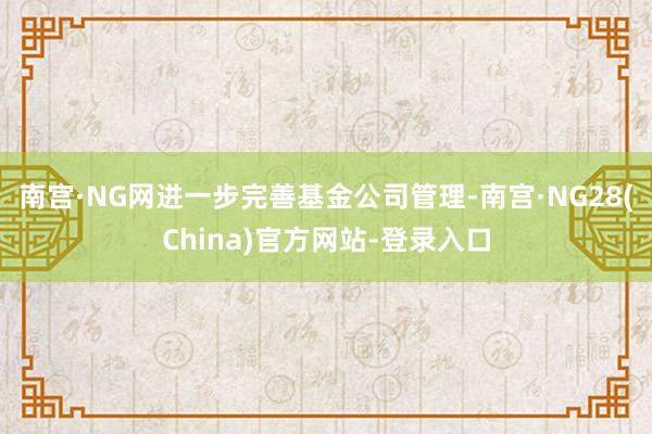 南宫·NG网进一步完善基金公司管理-南宫·NG28(China)官方网站-登录入口