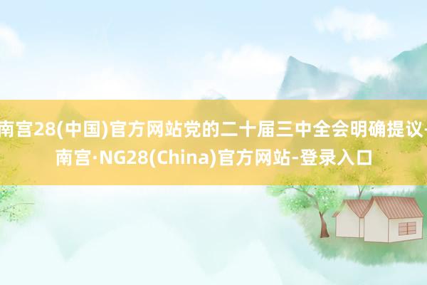 南宫28(中国)官方网站党的二十届三中全会明确提议-南宫·NG28(China)官方网站-登录入口