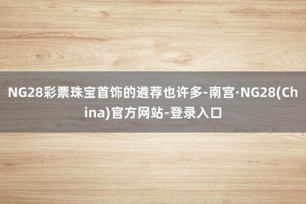NG28彩票珠宝首饰的遴荐也许多-南宫·NG28(China)官方网站-登录入口