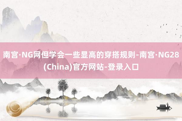 南宫·NG网但学会一些显高的穿搭规则-南宫·NG28(China)官方网站-登录入口