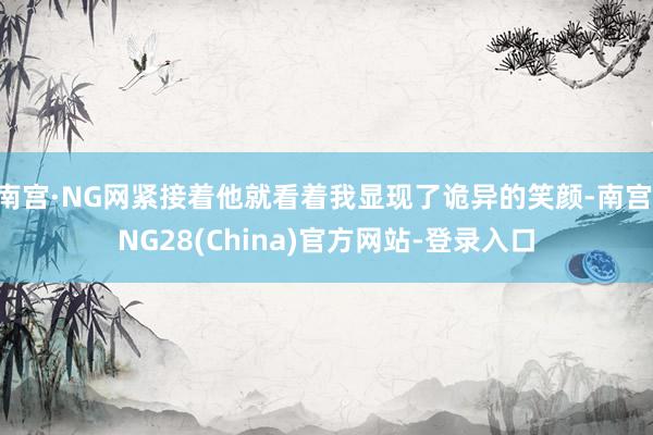 南宫·NG网紧接着他就看着我显现了诡异的笑颜-南宫·NG28(China)官方网站-登录入口