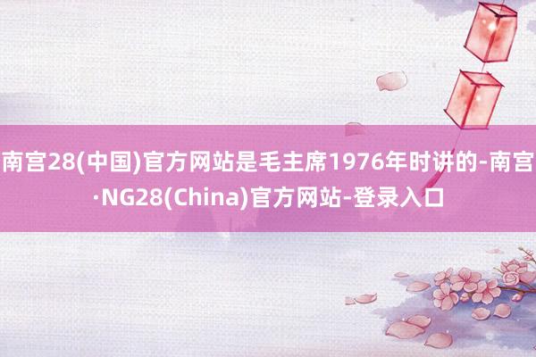 南宫28(中国)官方网站是毛主席1976年时讲的-南宫·NG28(China)官方网站-登录入口
