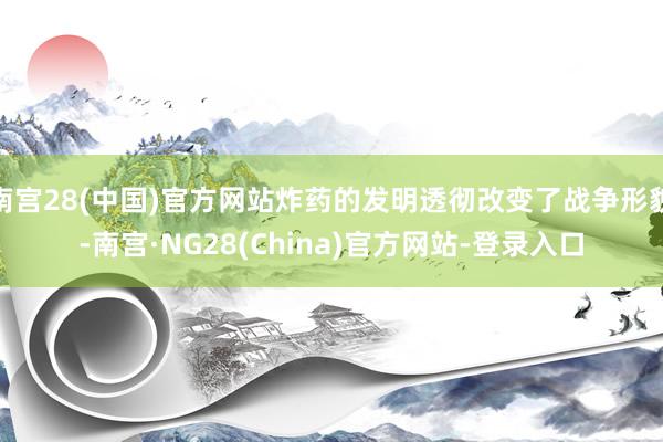 南宫28(中国)官方网站炸药的发明透彻改变了战争形貌-南宫·NG28(China)官方网站-登录入口