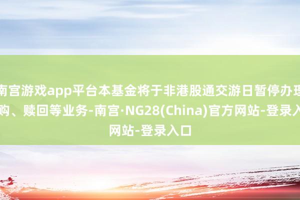 南宫游戏app平台本基金将于非港股通交游日暂停办理申购、赎回等业务-南宫·NG28(China)官方网站-登录入口