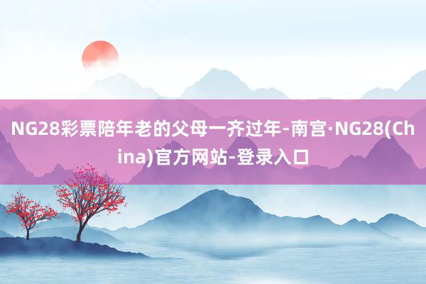 NG28彩票陪年老的父母一齐过年-南宫·NG28(China)官方网站-登录入口