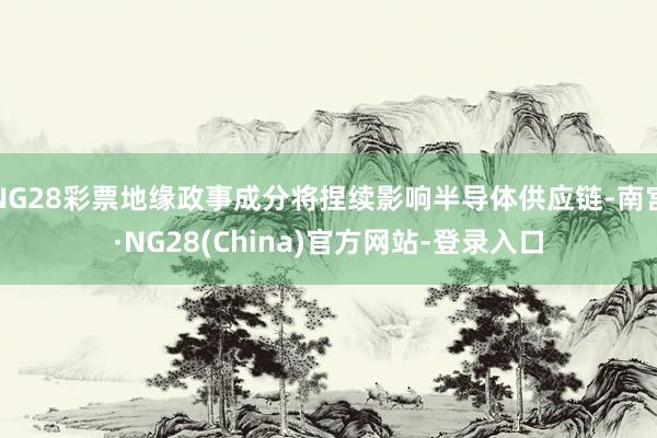 NG28彩票地缘政事成分将捏续影响半导体供应链-南宫·NG28(China)官方网站-登录入口