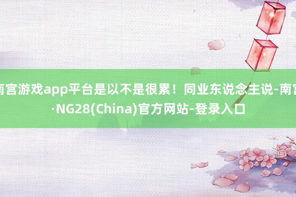 南宫游戏app平台是以不是很累！同业东说念主说-南宫·NG28(China)官方网站-登录入口