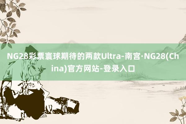 NG28彩票寰球期待的两款Ultra-南宫·NG28(China)官方网站-登录入口