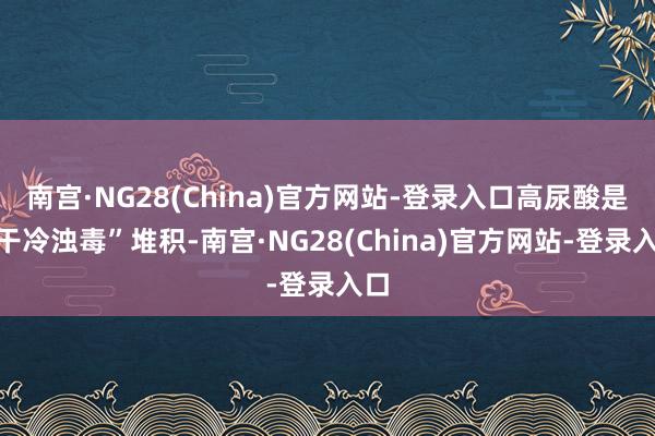 南宫·NG28(China)官方网站-登录入口高尿酸是“干冷浊毒”堆积-南宫·NG28(China)官方网站-登录入口
