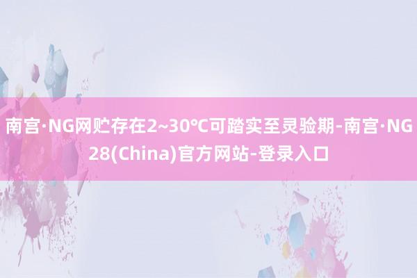 南宫·NG网贮存在2~30℃可踏实至灵验期-南宫·NG28(China)官方网站-登录入口