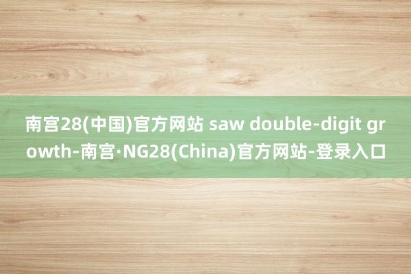 南宫28(中国)官方网站 saw double-digit growth-南宫·NG28(China)官方网站-登录入口