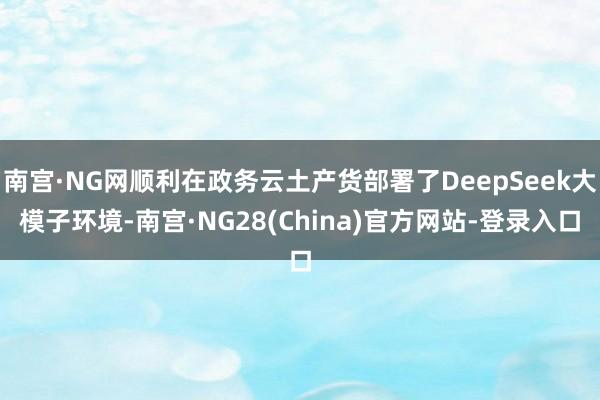 南宫·NG网顺利在政务云土产货部署了DeepSeek大模子环境-南宫·NG28(China)官方网站-登录入口