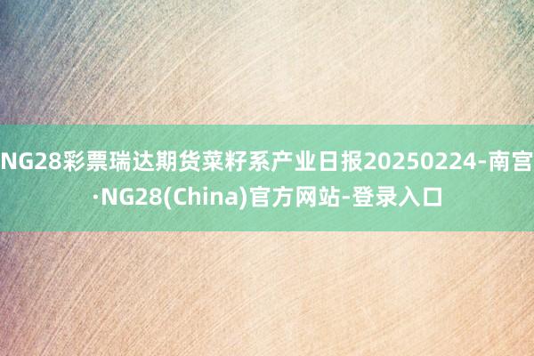 NG28彩票瑞达期货菜籽系产业日报20250224-南宫·NG28(China)官方网站-登录入口