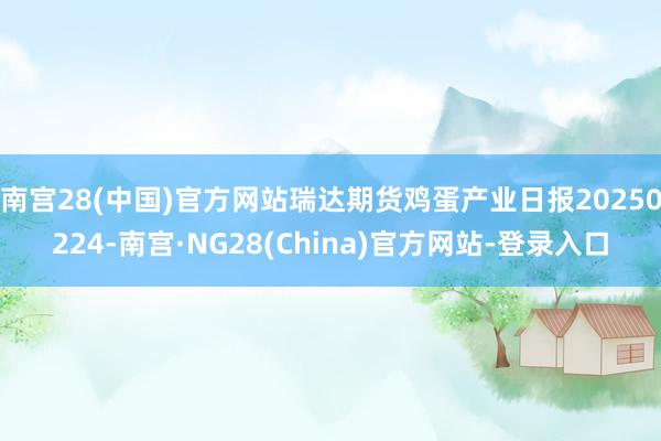 南宫28(中国)官方网站瑞达期货鸡蛋产业日报20250224-南宫·NG28(China)官方网站-登录入口