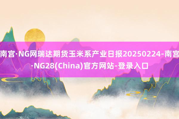 南宫·NG网瑞达期货玉米系产业日报20250224-南宫·NG28(China)官方网站-登录入口