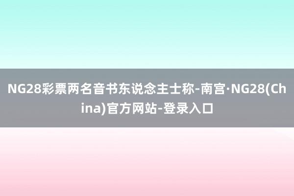 NG28彩票两名音书东说念主士称-南宫·NG28(China)官方网站-登录入口