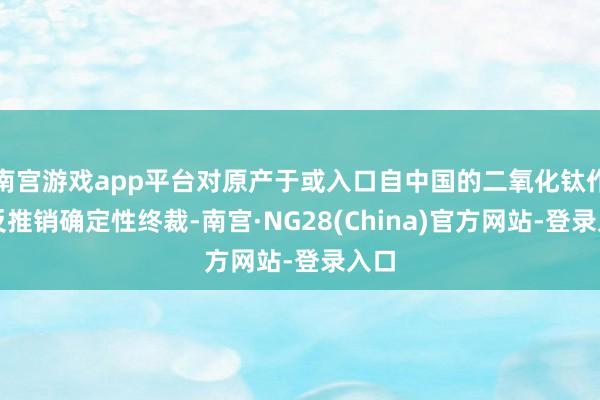 南宫游戏app平台对原产于或入口自中国的二氧化钛作出反推销确定性终裁-南宫·NG28(China)官方网站-登录入口