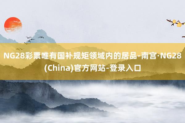 NG28彩票唯有国补规矩领域内的居品-南宫·NG28(China)官方网站-登录入口